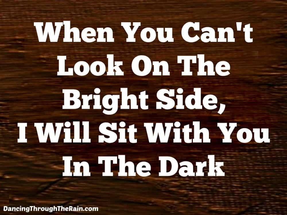 When you can't look on the bright side, I will sit with you in the dark.